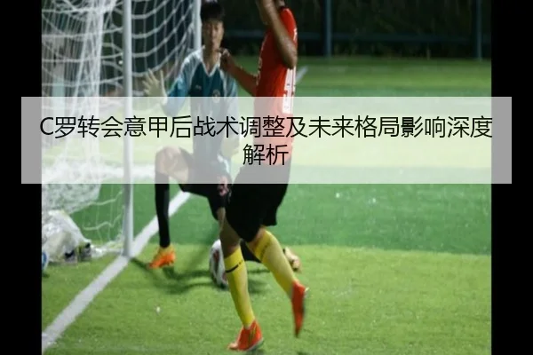 C罗转会意甲后战术调整及未来格局影响深度解析
